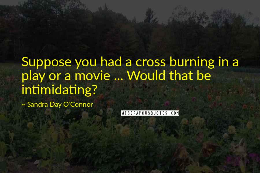 Sandra Day O'Connor Quotes: Suppose you had a cross burning in a play or a movie ... Would that be intimidating?