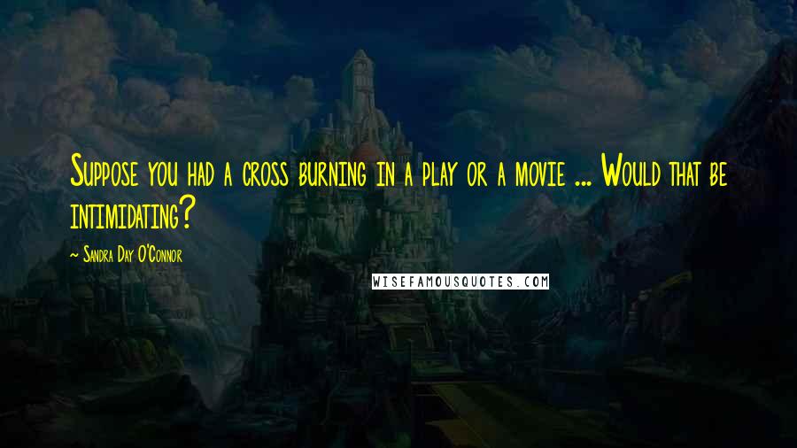Sandra Day O'Connor Quotes: Suppose you had a cross burning in a play or a movie ... Would that be intimidating?