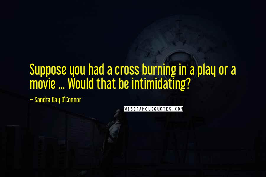 Sandra Day O'Connor Quotes: Suppose you had a cross burning in a play or a movie ... Would that be intimidating?