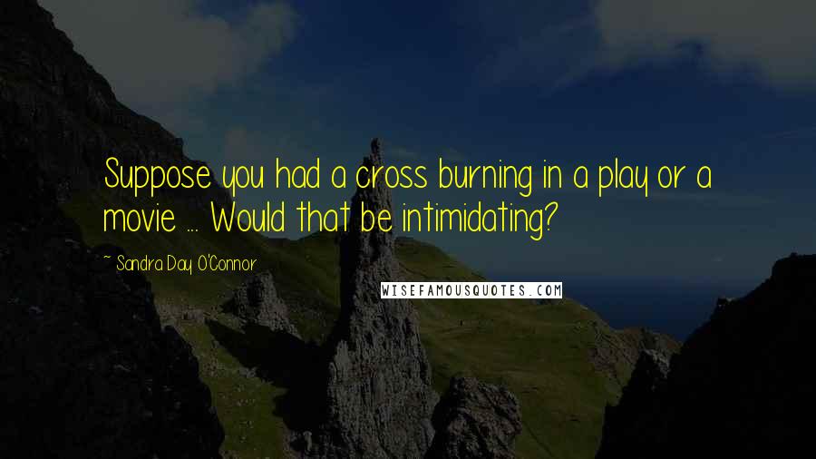 Sandra Day O'Connor Quotes: Suppose you had a cross burning in a play or a movie ... Would that be intimidating?