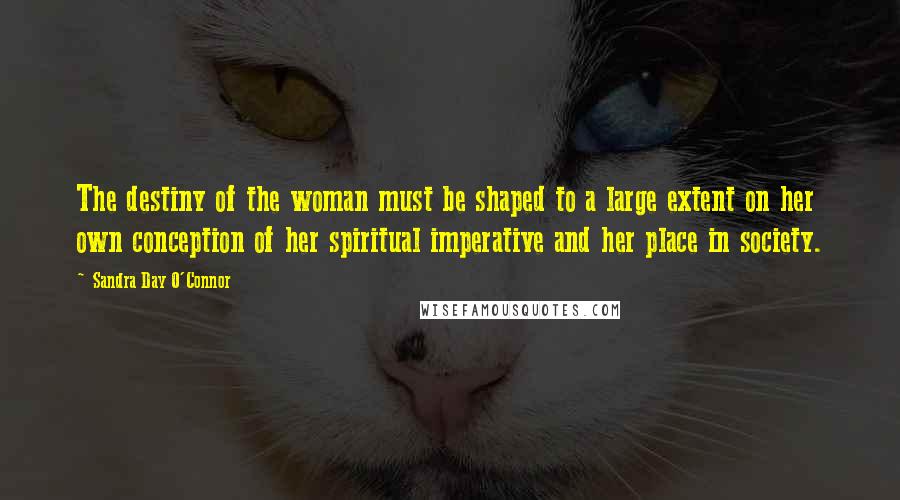 Sandra Day O'Connor Quotes: The destiny of the woman must be shaped to a large extent on her own conception of her spiritual imperative and her place in society.