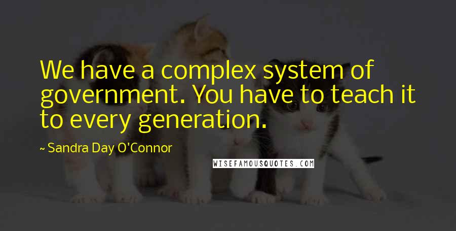 Sandra Day O'Connor Quotes: We have a complex system of government. You have to teach it to every generation.