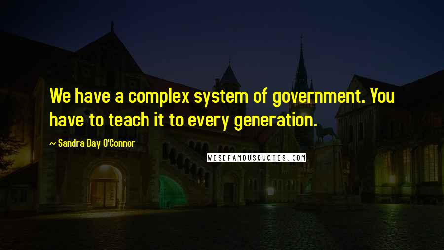 Sandra Day O'Connor Quotes: We have a complex system of government. You have to teach it to every generation.