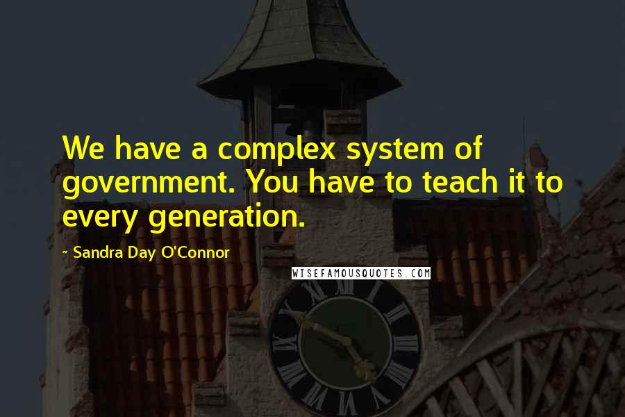 Sandra Day O'Connor Quotes: We have a complex system of government. You have to teach it to every generation.