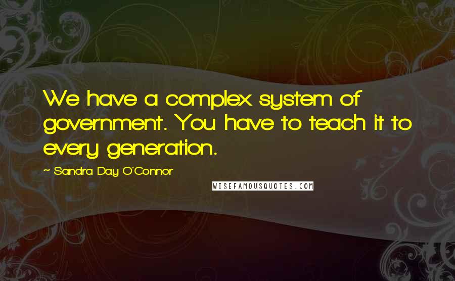 Sandra Day O'Connor Quotes: We have a complex system of government. You have to teach it to every generation.