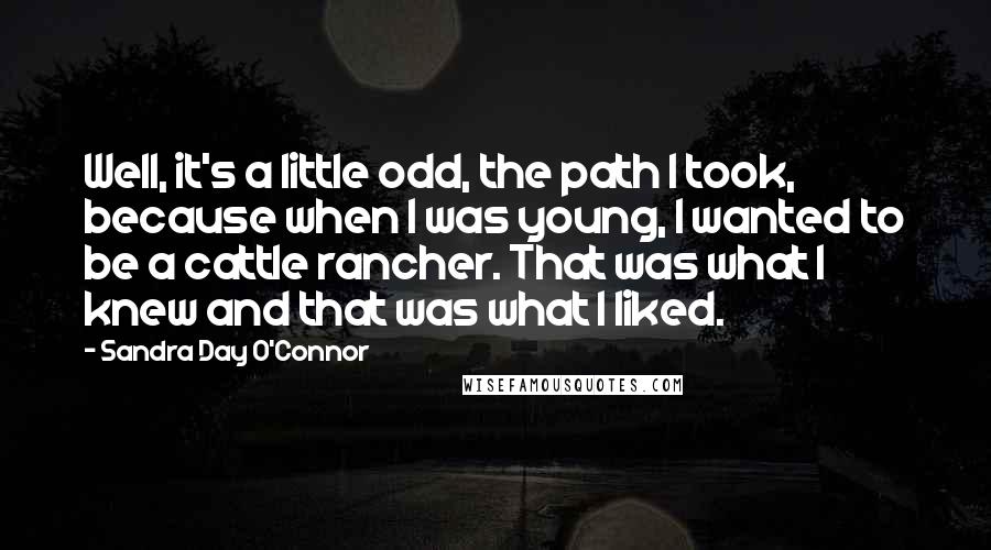 Sandra Day O'Connor Quotes: Well, it's a little odd, the path I took, because when I was young, I wanted to be a cattle rancher. That was what I knew and that was what I liked.