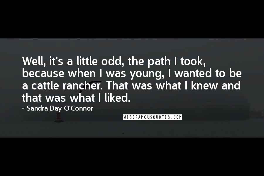 Sandra Day O'Connor Quotes: Well, it's a little odd, the path I took, because when I was young, I wanted to be a cattle rancher. That was what I knew and that was what I liked.
