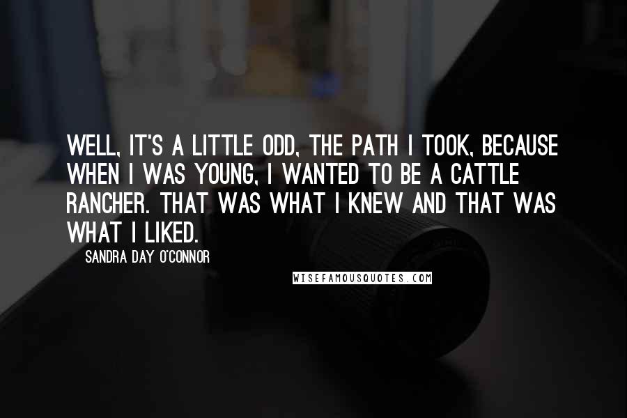 Sandra Day O'Connor Quotes: Well, it's a little odd, the path I took, because when I was young, I wanted to be a cattle rancher. That was what I knew and that was what I liked.