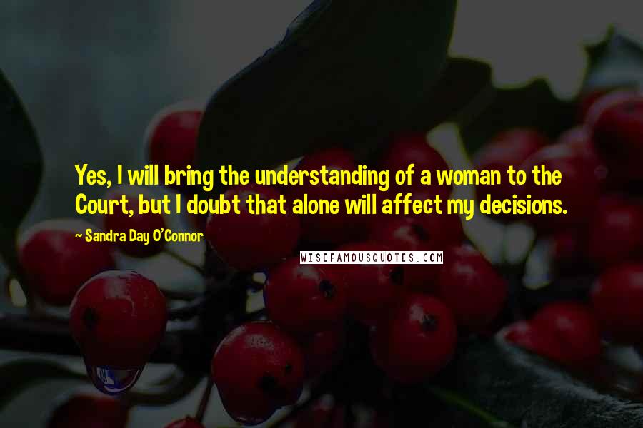 Sandra Day O'Connor Quotes: Yes, I will bring the understanding of a woman to the Court, but I doubt that alone will affect my decisions.