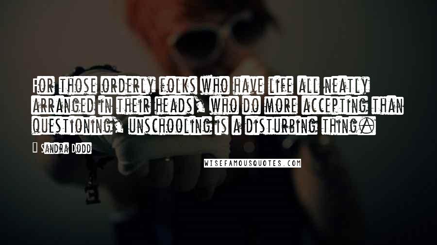 Sandra Dodd Quotes: For those orderly folks who have life all neatly arranged in their heads, who do more accepting than questioning, unschooling is a disturbing thing.
