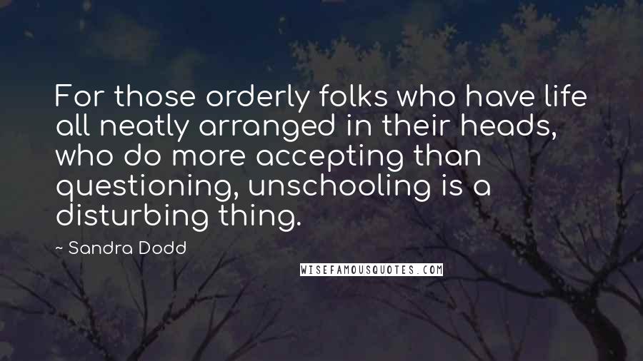 Sandra Dodd Quotes: For those orderly folks who have life all neatly arranged in their heads, who do more accepting than questioning, unschooling is a disturbing thing.