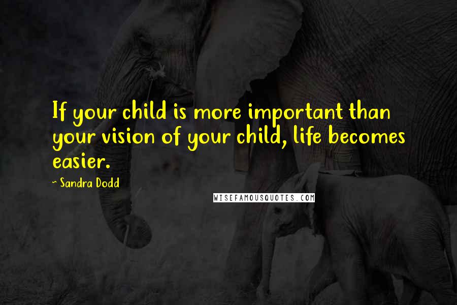 Sandra Dodd Quotes: If your child is more important than your vision of your child, life becomes easier.
