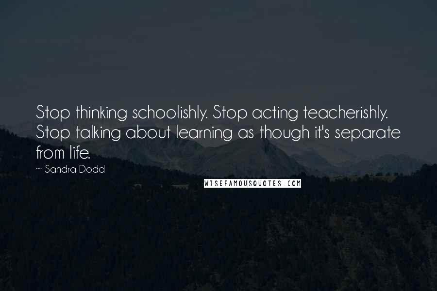Sandra Dodd Quotes: Stop thinking schoolishly. Stop acting teacherishly. Stop talking about learning as though it's separate from life.