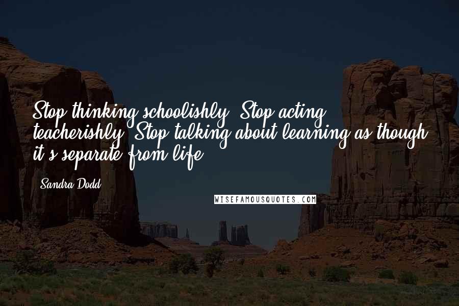 Sandra Dodd Quotes: Stop thinking schoolishly. Stop acting teacherishly. Stop talking about learning as though it's separate from life.