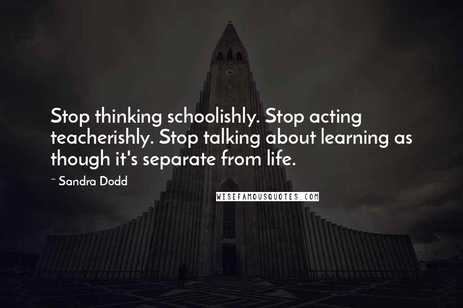 Sandra Dodd Quotes: Stop thinking schoolishly. Stop acting teacherishly. Stop talking about learning as though it's separate from life.