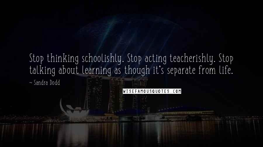 Sandra Dodd Quotes: Stop thinking schoolishly. Stop acting teacherishly. Stop talking about learning as though it's separate from life.