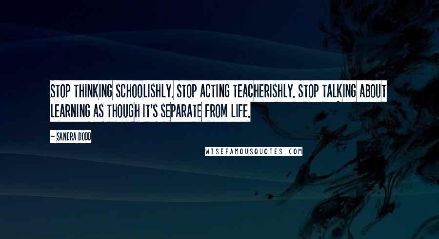 Sandra Dodd Quotes: Stop thinking schoolishly. Stop acting teacherishly. Stop talking about learning as though it's separate from life.