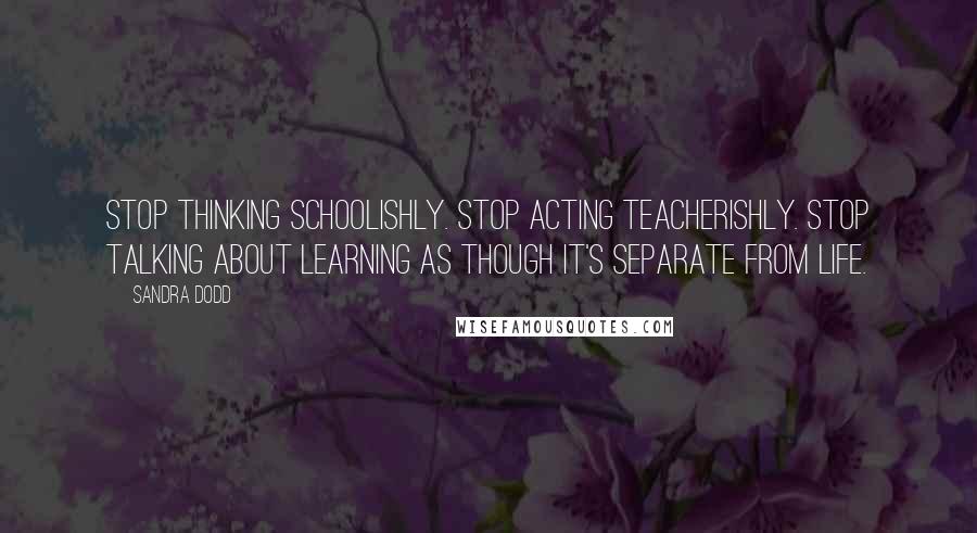 Sandra Dodd Quotes: Stop thinking schoolishly. Stop acting teacherishly. Stop talking about learning as though it's separate from life.