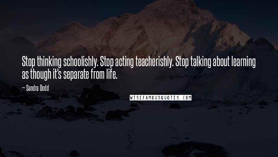 Sandra Dodd Quotes: Stop thinking schoolishly. Stop acting teacherishly. Stop talking about learning as though it's separate from life.