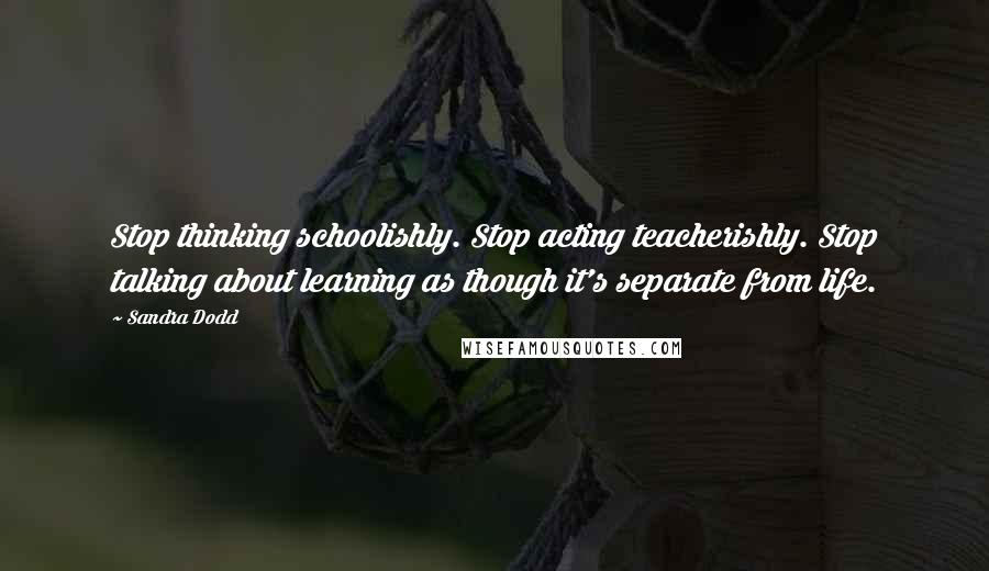 Sandra Dodd Quotes: Stop thinking schoolishly. Stop acting teacherishly. Stop talking about learning as though it's separate from life.