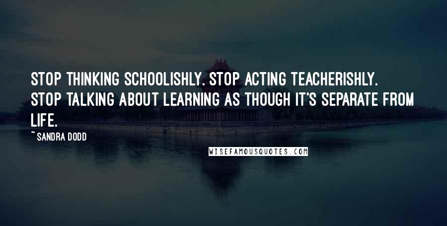 Sandra Dodd Quotes: Stop thinking schoolishly. Stop acting teacherishly. Stop talking about learning as though it's separate from life.