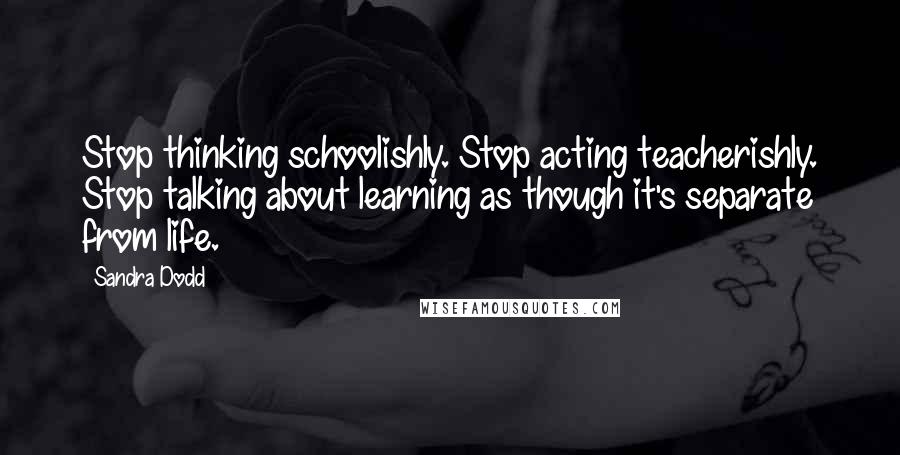 Sandra Dodd Quotes: Stop thinking schoolishly. Stop acting teacherishly. Stop talking about learning as though it's separate from life.