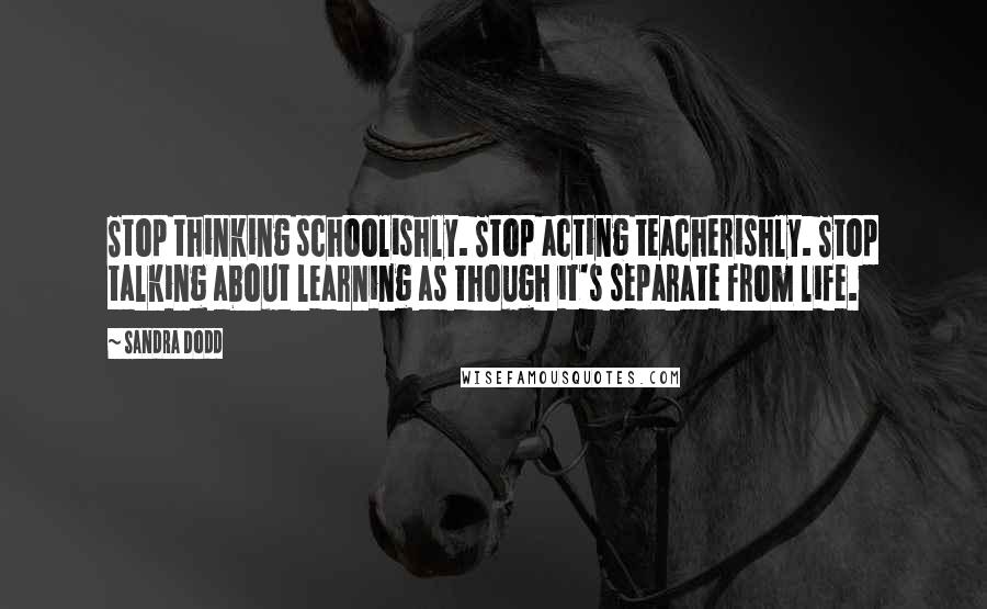 Sandra Dodd Quotes: Stop thinking schoolishly. Stop acting teacherishly. Stop talking about learning as though it's separate from life.