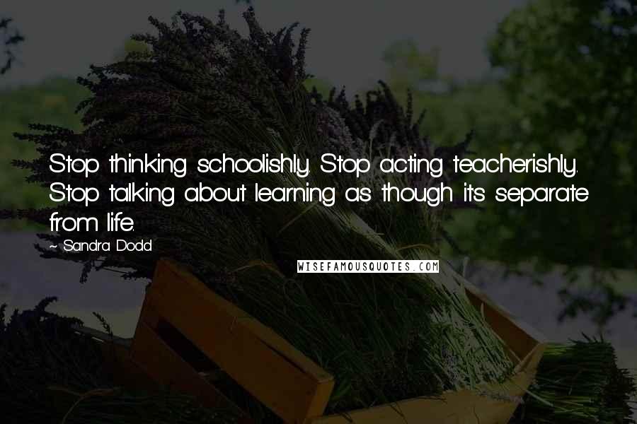 Sandra Dodd Quotes: Stop thinking schoolishly. Stop acting teacherishly. Stop talking about learning as though it's separate from life.