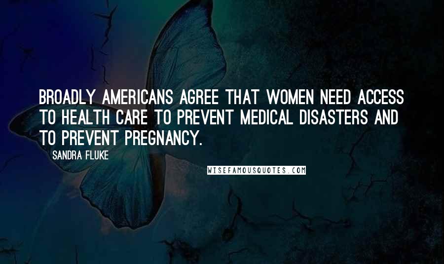 Sandra Fluke Quotes: Broadly Americans agree that women need access to health care to prevent medical disasters and to prevent pregnancy.