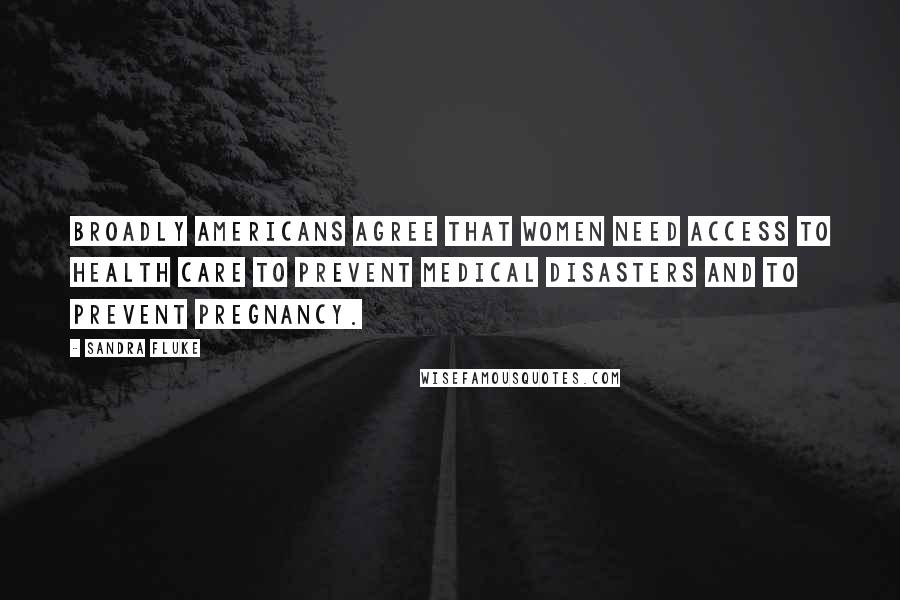 Sandra Fluke Quotes: Broadly Americans agree that women need access to health care to prevent medical disasters and to prevent pregnancy.