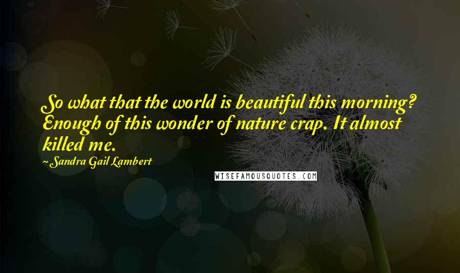 Sandra Gail Lambert Quotes: So what that the world is beautiful this morning? Enough of this wonder of nature crap. It almost killed me.