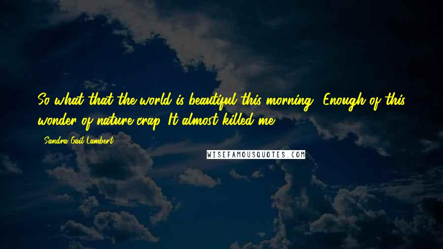 Sandra Gail Lambert Quotes: So what that the world is beautiful this morning? Enough of this wonder of nature crap. It almost killed me.