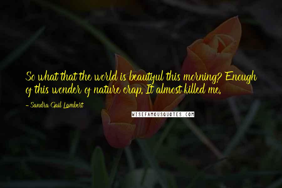 Sandra Gail Lambert Quotes: So what that the world is beautiful this morning? Enough of this wonder of nature crap. It almost killed me.