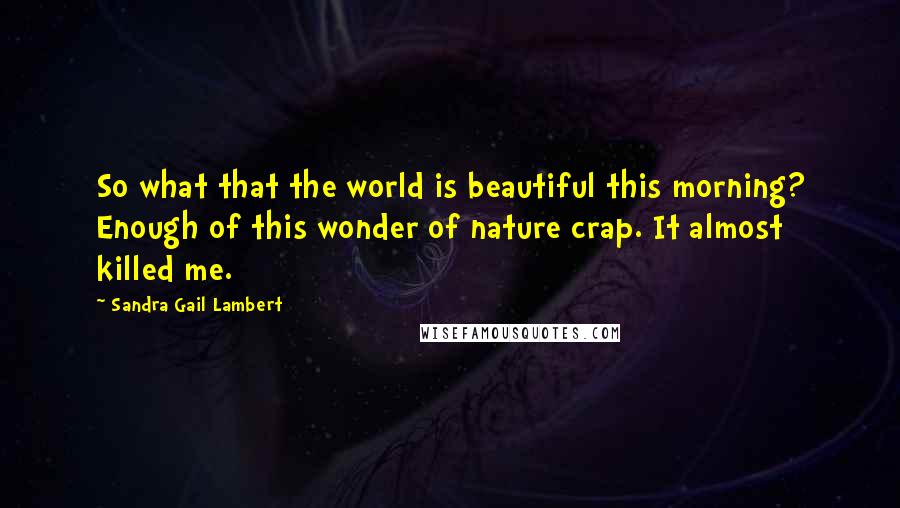 Sandra Gail Lambert Quotes: So what that the world is beautiful this morning? Enough of this wonder of nature crap. It almost killed me.