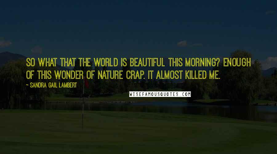 Sandra Gail Lambert Quotes: So what that the world is beautiful this morning? Enough of this wonder of nature crap. It almost killed me.