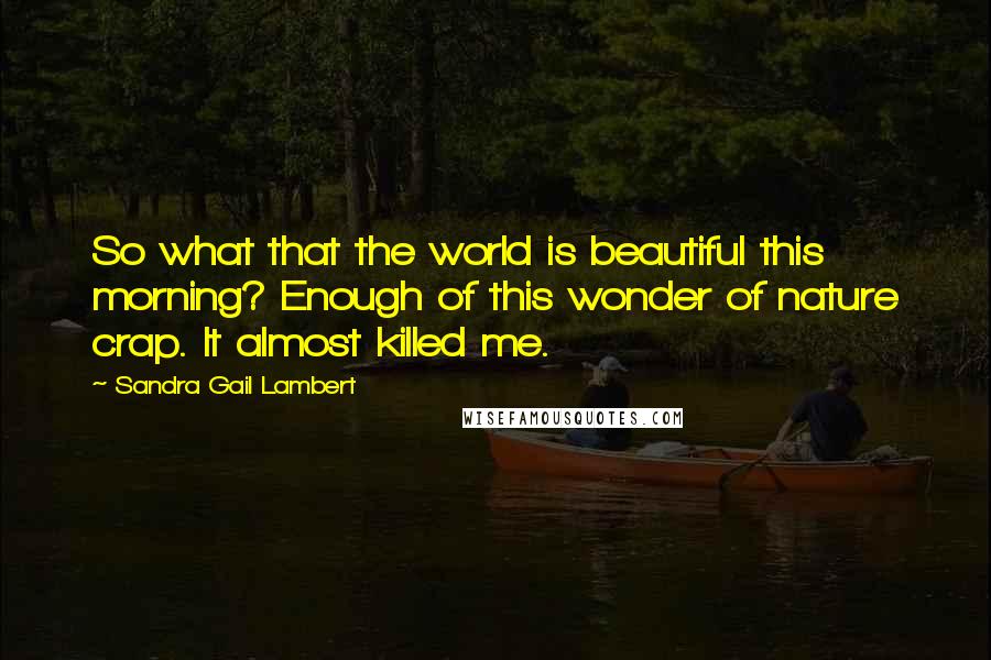 Sandra Gail Lambert Quotes: So what that the world is beautiful this morning? Enough of this wonder of nature crap. It almost killed me.