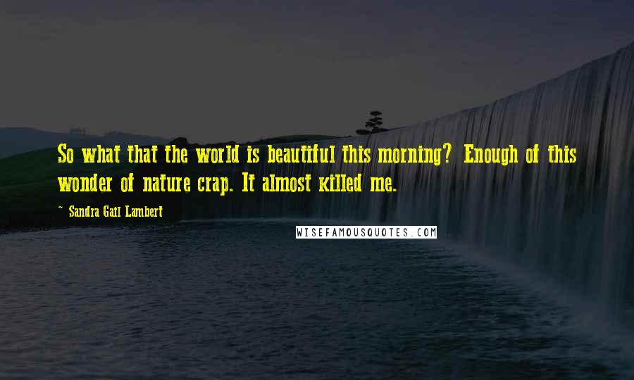 Sandra Gail Lambert Quotes: So what that the world is beautiful this morning? Enough of this wonder of nature crap. It almost killed me.