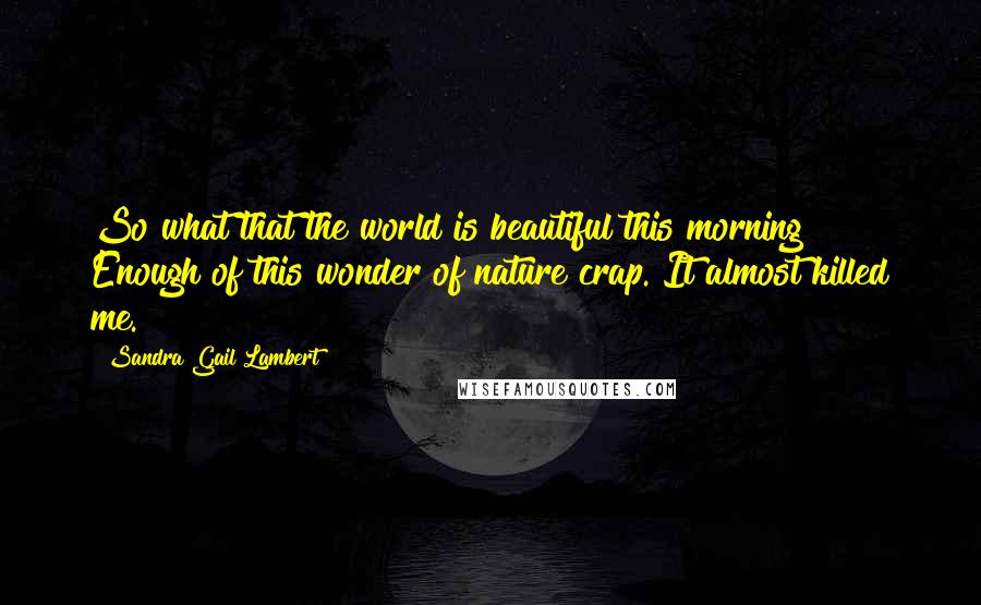 Sandra Gail Lambert Quotes: So what that the world is beautiful this morning? Enough of this wonder of nature crap. It almost killed me.