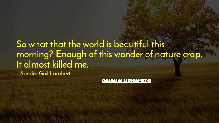 Sandra Gail Lambert Quotes: So what that the world is beautiful this morning? Enough of this wonder of nature crap. It almost killed me.