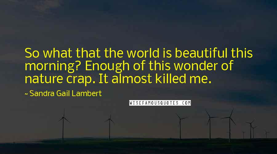 Sandra Gail Lambert Quotes: So what that the world is beautiful this morning? Enough of this wonder of nature crap. It almost killed me.