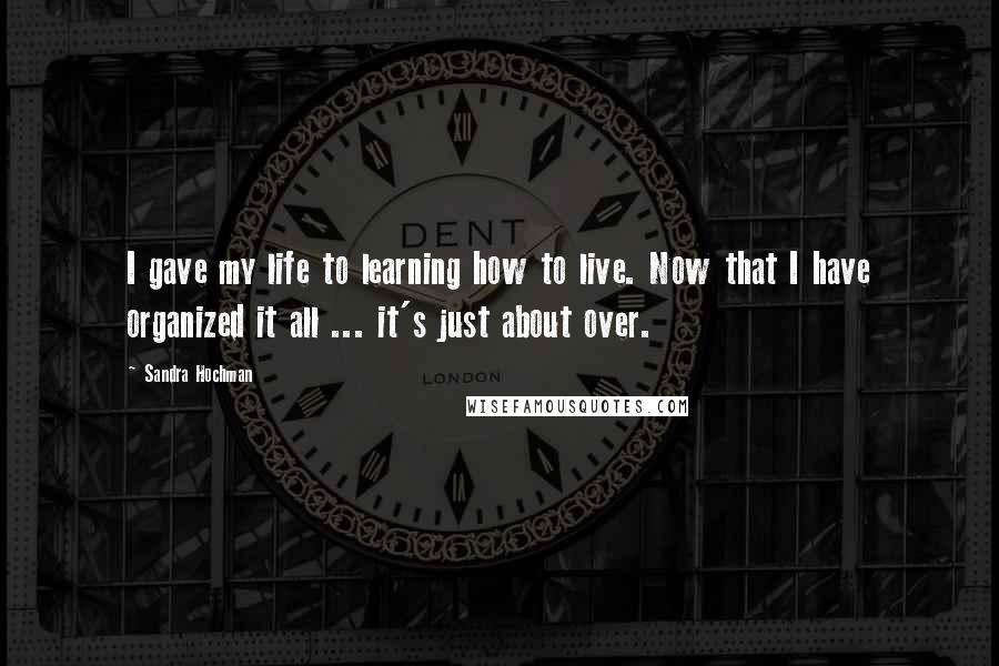 Sandra Hochman Quotes: I gave my life to learning how to live. Now that I have organized it all ... it's just about over.