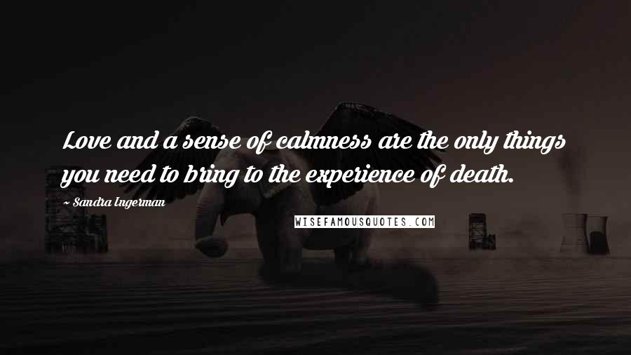 Sandra Ingerman Quotes: Love and a sense of calmness are the only things you need to bring to the experience of death.