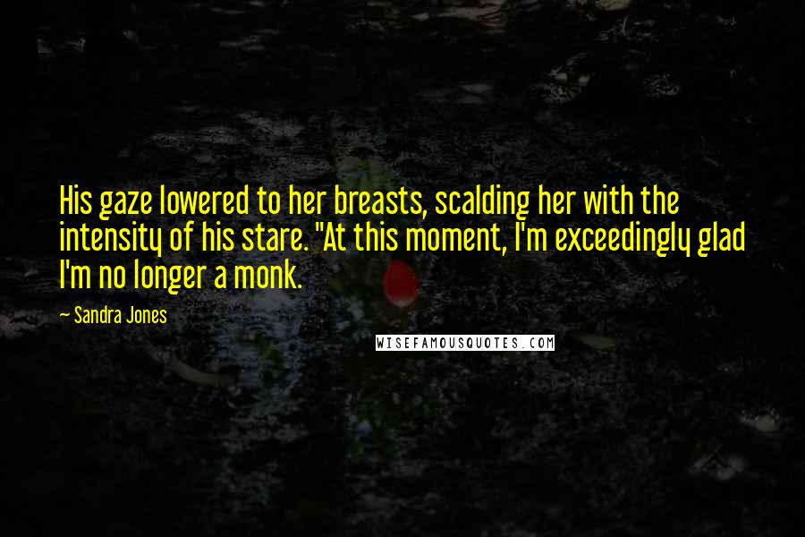 Sandra Jones Quotes: His gaze lowered to her breasts, scalding her with the intensity of his stare. "At this moment, I'm exceedingly glad I'm no longer a monk.