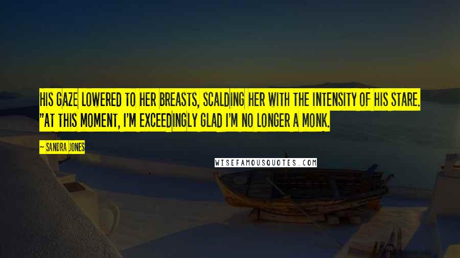 Sandra Jones Quotes: His gaze lowered to her breasts, scalding her with the intensity of his stare. "At this moment, I'm exceedingly glad I'm no longer a monk.