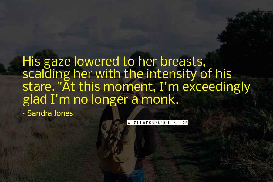 Sandra Jones Quotes: His gaze lowered to her breasts, scalding her with the intensity of his stare. "At this moment, I'm exceedingly glad I'm no longer a monk.