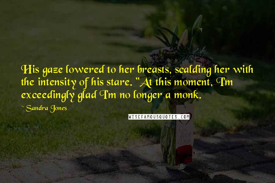 Sandra Jones Quotes: His gaze lowered to her breasts, scalding her with the intensity of his stare. "At this moment, I'm exceedingly glad I'm no longer a monk.