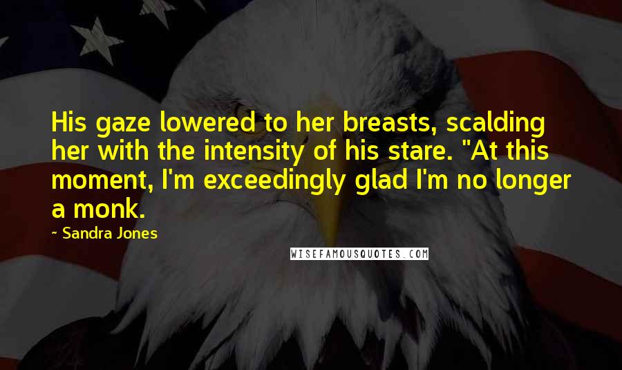Sandra Jones Quotes: His gaze lowered to her breasts, scalding her with the intensity of his stare. "At this moment, I'm exceedingly glad I'm no longer a monk.