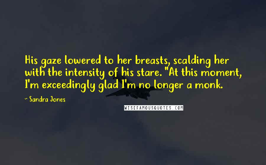 Sandra Jones Quotes: His gaze lowered to her breasts, scalding her with the intensity of his stare. "At this moment, I'm exceedingly glad I'm no longer a monk.