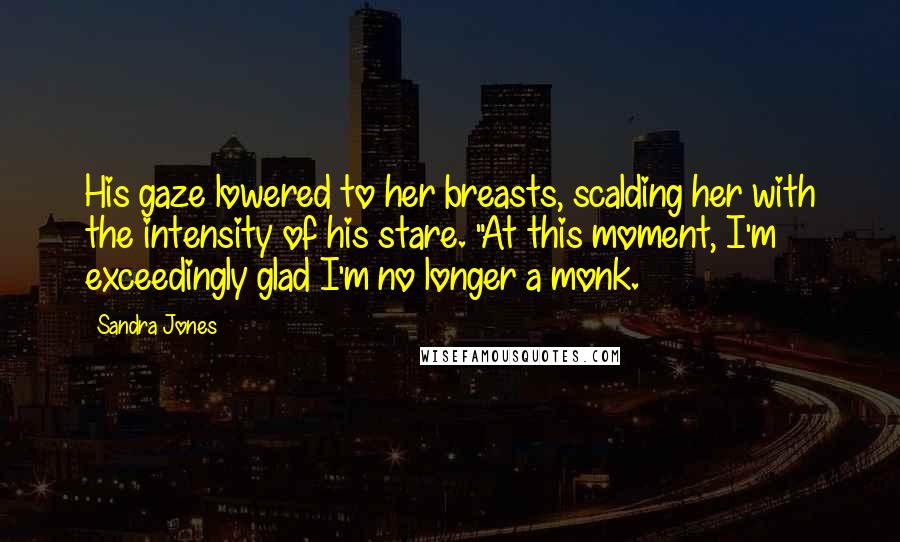 Sandra Jones Quotes: His gaze lowered to her breasts, scalding her with the intensity of his stare. "At this moment, I'm exceedingly glad I'm no longer a monk.