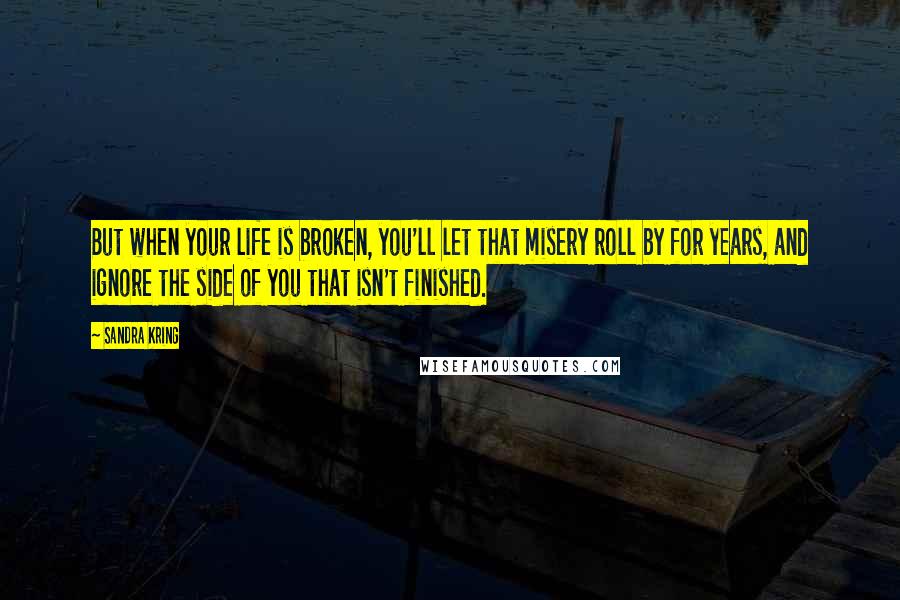 Sandra Kring Quotes: But when your life is broken, you'll let that misery roll by for years, and ignore the side of you that isn't finished.